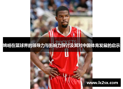 姚明在篮球界的领导力与影响力探讨及其对中国体育发展的启示